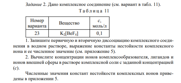 Дано комплексное соединение (см. вариант в табл. 11). 1. Запишите первичную и вторичную диссоциацию комплексного соединения в водном растворе, выражение константы нестойкости комплексного иона и ее численное значение (см. приложение 5). 2. Вычислите концентрации ионов комплексообразователя, лигандов и ионов внешней сферы в растворе комплексной соли с заданной концентрацией (с). Численные значения констант нестойкости комплексных ионов приведены в приложении 5. 