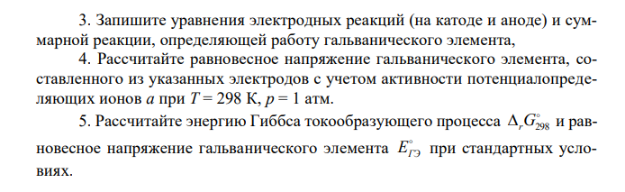 Гальванический элемента составлен из двух металлических электродов (см. вариант в табл. 13). 1. Определите природу катода и анода. 2. Подберите электролиты (см. приложение 7) и запишите схему (электрохимическую систему) гальванического элемента. 3. Запишите уравнения электродных реакций (на катоде и аноде) и суммарной реакции, определяющей работу гальванического элемента, 4. Рассчитайте равновесное напряжение гальванического элемента, составленного из указанных электродов с учетом активности потенциалопределяющих ионов a при T = 298 К, p = 1 атм. 5. Рассчитайте энергию Гиббса токообразующего процесса  rG298 и равновесное напряжение гальванического элемента  EГЭ при стандартных условиях.  