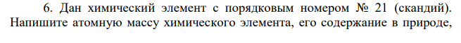 Дан химический элемент с порядковым номером № 21 (скандий). Напишите атомную массу химического элемента, его содержание в природе, особенности строения и свойств. Укажите заряд ядра атома и число электронов у данного элемента. Составьте электронную конфигурацию атома данного элемента и подчеркните валентные электроны. К какому электронному семейству относится данный элемент? Какие свойства (металлические или неметаллические) характерны для данного элемента? Напишите значения высшей и низшей степеней окисления для данного элемента и соответствующие полуреакции окисления – восстановления. Составьте графическую формулу оксида данного элемента в высшей степени окисления. Укажите соединения, содержащие данный элемент в разной степени окисления.
