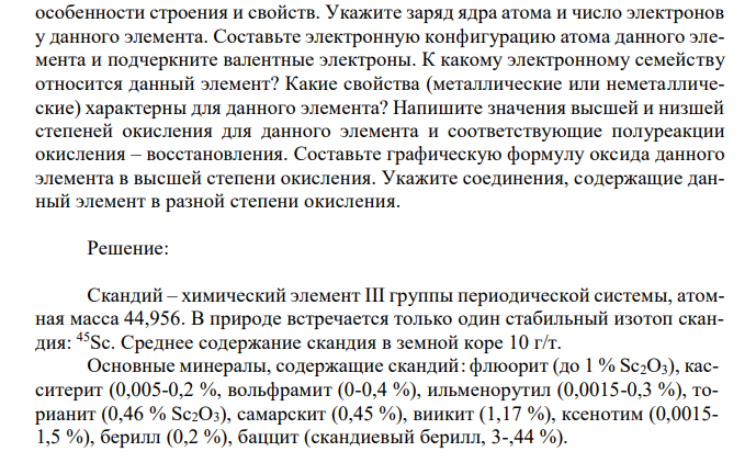 Дан химический элемент с порядковым номером № 21 (скандий). Напишите атомную массу химического элемента, его содержание в природе, особенности строения и свойств. Укажите заряд ядра атома и число электронов у данного элемента. Составьте электронную конфигурацию атома данного элемента и подчеркните валентные электроны. К какому электронному семейству относится данный элемент? Какие свойства (металлические или неметаллические) характерны для данного элемента? Напишите значения высшей и низшей степеней окисления для данного элемента и соответствующие полуреакции окисления – восстановления. Составьте графическую формулу оксида данного элемента в высшей степени окисления. Укажите соединения, содержащие данный элемент в разной степени окисления.