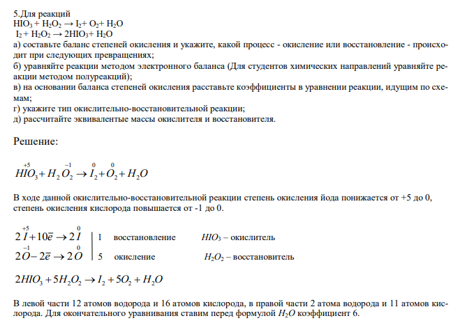  Для реакций HIO3 + H2O2 → I2+ O2+ H2O I2 + H2O2 → 2HIO3+ H2O а) составьте баланс степеней окисления и укажите, какой процесс - окисление или восстановление - происходит при следующих превращениях; б) уравняйте реакции методом электронного баланса (Для студентов химических направлений уравняйте реакции методом полуреакций); в) на основании баланса степеней окисления расставьте коэффициенты в уравнении реакции, идущим по схемам; г) укажите тип окислительно-восстановительной реакции; д) рассчитайте эквивалентые массы окислителя и восстановителя. 