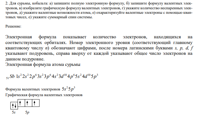  Для сурьмы, кобальта: а) запишите полную электронную формулу, б) запишите формулу валентных электронов, в) изобразите графическую формулу валентных электронов, г) укажите количество неспаренных электронов, д) укажите валентные возможности атома, е) охарактеризуйте валентные электроны с помощью квантовых чисел, е) укажите суммарный спин системы. 