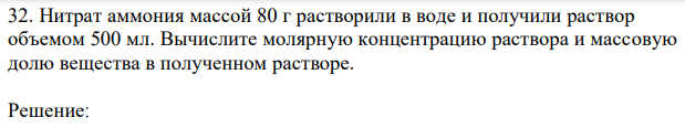 Нитрат аммония массой 80 г растворили в воде и получили раствор объемом 500 мл. Вычислите молярную концентрацию раствора и массовую долю вещества в полученном растворе.