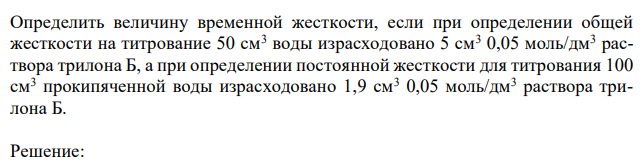  Определить величину временной жесткости, если при определении общей жесткости на титрование 50 см3 воды израсходовано 5 см3 0,05 моль/дм3 раствора трилона Б, а при определении постоянной жесткости для титрования 100 см3 прокипяченной воды израсходовано 1,9 см3 0,05 моль/дм3 раствора трилона Б.