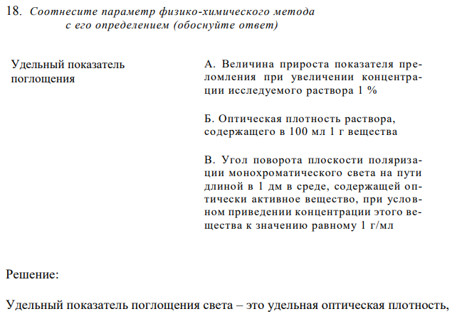 Соотнесите параметр физико-химического метода  с его определением (обоснуйте ответ) Удельный показатель поглощения А. Величина прироста показателя преломления при увеличении концентрации исследуемого раствора 1 % Б. Оптическая плотность раствора, содержащего в 100 мл 1 г вещества В. Угол поворота плоскости поляризации монохроматического света на пути длиной в 1 дм в среде, содержащей оптически активное вещество, при условном приведении концентрации этого вещества к значению равному 1 г/мл 