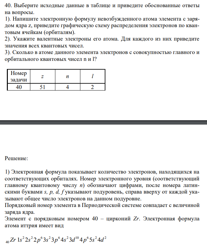 Выберите исходные данные в таблице и приведите обоснованные ответы на вопросы. 1). Напишите электронную формулу невозбужденного атома элемента с зарядом ядра z, приведите графическую схему распределения электронов по квантовым ячейкам (орбиталям). 2). Укажите валентные электроны его атома. Для каждого из них приведите значения всех квантовых чисел. 3). Сколько в атоме данного элемента электронов с совокупностью главного и орбитального квантовых чисел n и l?