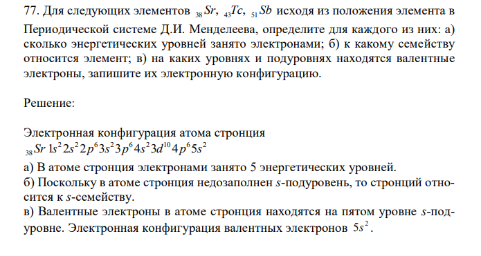   Для следующих элементов 38 Sr, 43Tc, 51 Sb исходя из положения элемента в Периодической системе Д.И. Менделеева, определите для каждого из них: а) сколько энергетических уровней занято электронами; б) к какому семейству относится элемент; в) на каких уровнях и подуровнях находятся валентные электроны, запишите их электронную конфигурацию. 