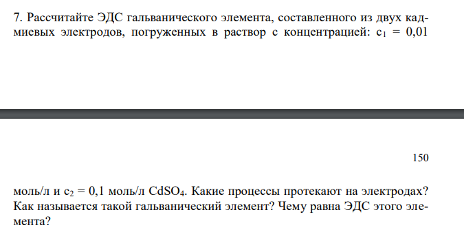  Рассчитайте ЭДС гальванического элемента, составленного из двух кадмиевых электродов, погруженных в раствор с концентрацией: с1 = 0,01  150 моль/л и с2 = 0,1 моль/л CdSO4. Какие процессы протекают на электродах? Как называется такой гальванический элемент? Чему равна ЭДС этого элемента? 