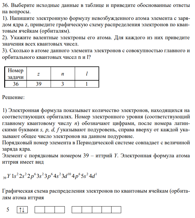 Выберите исходные данные в таблице и приведите обоснованные ответы на вопросы. 1). Напишите электронную формулу невозбужденного атома элемента с зарядом ядра z, приведите графическую схему распределения электронов по квантовым ячейкам (орбиталям). 2). Укажите валентные электроны его атома. Для каждого из них приведите значения всех квантовых чисел. 3). Сколько в атоме данного элемента электронов с совокупностью главного и орбитального квантовых чисел n и l? 