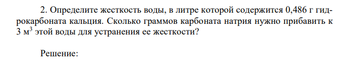 Определите жесткость воды, в литре которой содержится 0,486 г гидрокарбоната кальция. Сколько граммов карбоната натрия нужно прибавить к 3 м3 этой воды для устранения ее жесткости?
