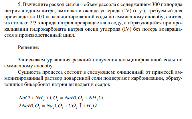 Вычислите расход сырья – объем рассола с содержанием 300 г хлорида натрия в одном литре, аммиака и оксида углерода (IV) (н.у.), требуемый для производства 100 кг кальцинированной соды по аммиачному способу, считая, что только 2/3 хлорида натрия превращается в соду, а образующийся при прокаливании гидрокарбоната натрия оксид углерода (IV) без потерь возвращается в производственный цикл. 