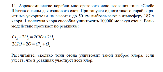 Аэрокосмические корабли многоразового использования типа «Спейс Шаттл» опасны для озонового слоя. При запуске одного такого корабля ракетные ускорители на высотах до 50 км выбрасывают в атмосферу 187 т хлора. 1 молекула хлора способна уничтожить 100000 молекул озона. Взаимодействие протекает по реакциям: 2 3 2 Cl 2O 2ClO 2O 2 2 2ClO 2O Cl O Рассчитайте, сколько тонн озона уничтожит такой выброс хлора, если учесть, что в реакциях участвует весь хлор.