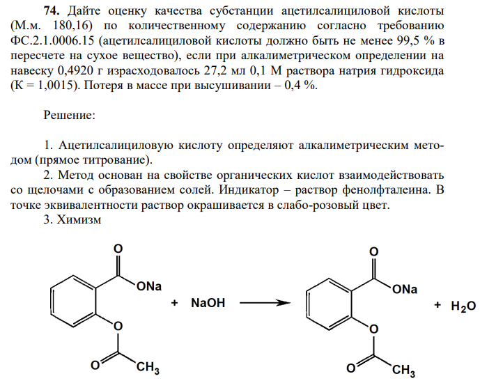 Дайте оценку качества субстанции ацетилсалициловой кислоты (М.м. 180,16) по количественному содержанию согласно требованию ФС.2.1.0006.15 (ацетилсалициловой кислоты должно быть не менее 99,5 % в пересчете на сухое вещество), если при алкалиметрическом определении на навеску 0,4920 г израсходовалось 27,2 мл 0,1 М раствора натрия гидроксида (К = 1,0015). Потеря в массе при высушивании – 0,4 %. 