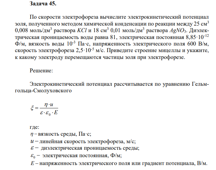 По скорости электрофореза вычислите электрокинетический потенциал золя, полученного методом химической конденсации по реакции между 25 см3 0,008 моль/дм3 раствора KCl и 18 см3 0,01 моль/дм3 раствора AgNO3. Диэлектрическая проницаемость воды равна 81, электрическая постоянная 8,85·10-12 Ф/м, вязкость воды 10-3 Па·с, напряженность электрического поля 600 В/м, скорость электрофореза 2,5·10-5 м/с. Приведите строение мицеллы и укажите, к какому электроду перемещаются частицы золя при электрофорезе. 