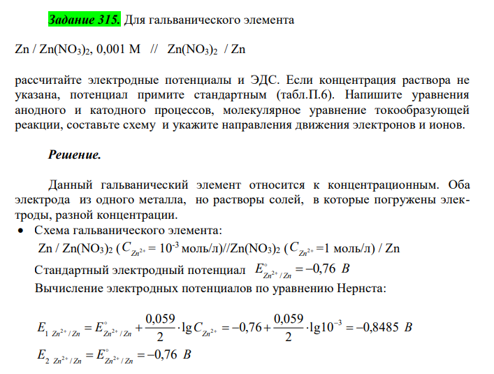  Для гальванического элемента Zn / Zn(NO3)2, 0,001 M // Zn(NO3)2 / Zn рассчитайте электродные потенциалы и ЭДС. Если концентрация раствора не указана, потенциал примите стандартным (табл.П.6). Напишите уравнения анодного и катодного процессов, молекулярное уравнение токообразующей реакции, составьте схему и укажите направления движения электронов и ионов. 