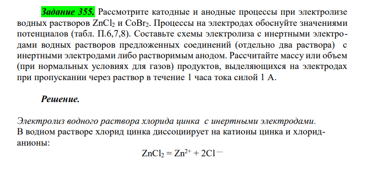 Рассмотрите катодные и анодные процессы при электролизе водных растворов ZnCl2 и CoBr2. Процессы на электродах обоснуйте значениями потенциалов (табл. П.6,7,8). Составьте схемы электролиза с инертными электродами водных растворов предложенных соединений (отдельно два раствора) с инертными электродами либо растворимым анодом. Рассчитайте массу или объем (при нормальных условиях для газов) продуктов, выделяющихся на электродах при пропускании через раствор в течение 1 часа тока силой 1 А. 