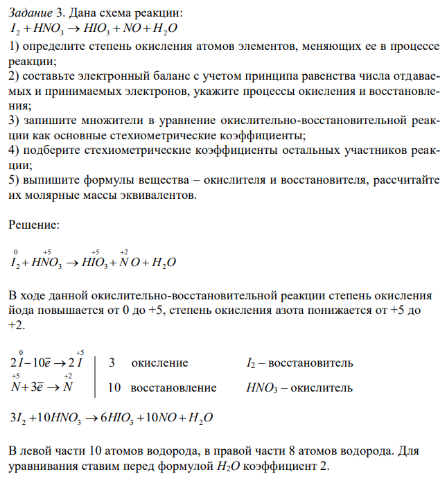  Дана схема реакции: I 2  HNO3  HIO3  NO  H2O 1) определите степень окисления атомов элементов, меняющих ее в процессе реакции; 2) составьте электронный баланс с учетом принципа равенства числа отдаваемых и принимаемых электронов, укажите процессы окисления и восстановления; 3) запишите множители в уравнение окислительно-восстановительной реакции как основные стехиометрические коэффициенты; 4) подберите стехиометрические коэффициенты остальных участников реакции; 5) выпишите формулы вещества – окислителя и восстановителя, рассчитайте их молярные массы эквивалентов. 