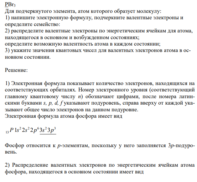  PBr3 Для подчеркнутого элемента, атом которого образует молекулу: 1) напишите электронную формулу, подчеркните валентные электроны и определите семейство: 2) распределите валентные электроны по энергетическим ячейкам для атома, находящегося в основном и возбужденном состояниях; определите возможную валентность атома в каждом состоянии; 3) укажите значения квантовых чисел для валентных электронов атома в основном состоянии. 