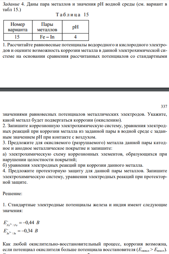  1. Рассчитайте равновесные потенциалы водородного и кислородного электродов и оцените возможность коррозии металла в данной электрохимической системе на основании сравнения рассчитанных потенциалов со стандартными  337 значениями равновесных потенциалов металлических электродов. Укажите, какой металл будет подвергаться коррозии (окислению). 2. Запишите коррозионную электрохимическую систему, уравнения электродных реакций при коррозии металла из заданной пары в водной среде с заданным значением рН при контакте с воздухом. 3. Предложите для окисляемого (разрушаемого) металла данной пары катодное и анодное металлическое покрытие и запишите: а) электрохимическую схему коррозионных элементов, образующихся при нарушении целостности покрытий; б) уравнения электродных реакций при коррозии данного металла. 4. Предложите протекторную защиту для данной пары металлов. Запишите электрохимическую систему, уравнения электродных реакций при протекторной защите. 