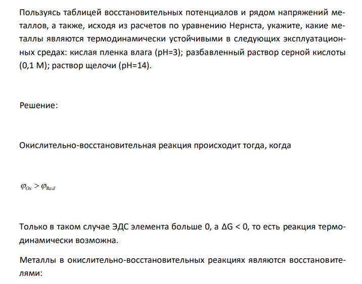 Пользуясь таблицей восстановительных потенциалов и рядом напряжений металлов, а также, исходя из расчетов по уравнению Нернста, укажите, какие металлы являются термодинамически устойчивыми в следующих эксплуатационных средах: кислая пленка влага (рН=3); разбавленный раствор серной кислоты (0,1 М); раствор щелочи (pН=14). 