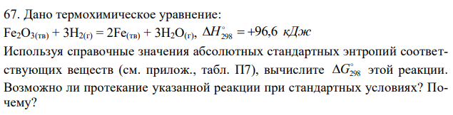 Дано термохимическое уравнение: Fe2O3(тв) + 3H2(г) = 2Fe(тв) + 3H2O(г), H298   96,6 кДж. Используя справочные значения абсолютных стандартных энтропий соответствующих веществ (см. прилож., табл. П7), вычислите  G298 этой реакции. Возможно ли протекание указанной реакции при стандартных условиях? Почему?