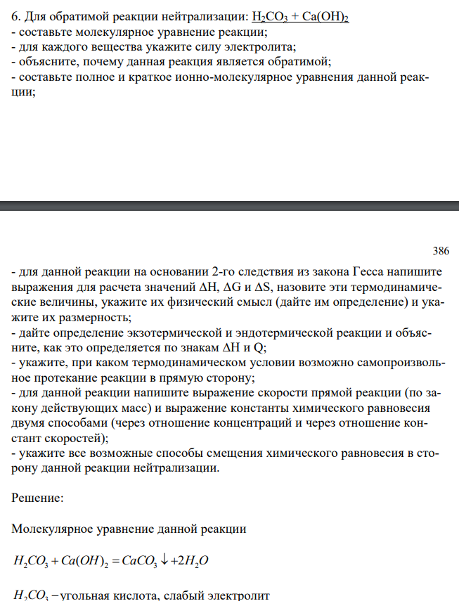 Для обратимой реакции нейтрализации: H2CO3 + Ca(OH)2 - составьте молекулярное уравнение реакции; - для каждого вещества укажите силу электролита; - объясните, почему данная реакция является обратимой; - составьте полное и краткое ионно-молекулярное уравнения данной реакции; 386 - для данной реакции на основании 2-го следствия из закона Гесса напишите выражения для расчета значений ∆H, ∆G и ∆S, назовите эти термодинамические величины, укажите их физический смысл (дайте им определение) и укажите их размерность; - дайте определение экзотермической и эндотермической реакции и объясните, как это определяется по знакам ∆H и Q; - укажите, при каком термодинамическом условии возможно самопроизвольное протекание реакции в прямую сторону; - для данной реакции напишите выражение скорости прямой реакции (по закону действующих масс) и выражение константы химического равновесия двумя способами (через отношение концентраций и через отношение констант скоростей); - укажите все возможные способы смещения химического равновесия в сторону данной реакции нейтрализации. 