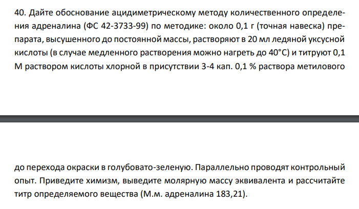 Дайте обоснование ацидиметрическому методу количественного определения адреналина (ФС 42-3733-99) по методике: около 0,1 г (точная навеска) препарата, высушенного до постоянной массы, растворяют в 20 мл ледяной уксусной кислоты (в случае медленного растворения можно нагреть до 40°C) и титруют 0,1 М раствором кислоты хлорной в присутствии 3-4 кап. 0,1 % раствора метилового  до перехода окраски в голубовато-зеленую. Параллельно проводят контрольный опыт. Приведите химизм, выведите молярную массу эквивалента и рассчитайте титр определяемого вещества (М.м. адреналина 183,21). 