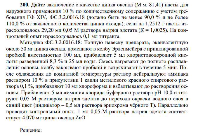 Дайте заключение о качестве цинка оксида (М.м. 81,41) пасты для наружного применения 10 % по количественному содержанию с учетом требования ГФ XIV, ФС.3.2.0016.18 (должно быть не менее 90,0 % и не более 110,0 % от заявленного количества цинка оксида), если на 1,2512 г пасты израсходовалось 29,20 мл 0,05 М раствора натрия эдетата (К = 1,0025). На контрольный опыт израсходовалось 0,1 мл титранта. Методика ФС.3.2.0016.18: Точную навеску препарата, эквивалентную около 50 мг цинка оксида, помещают в колбу Эрленмейера с пришлифованной пробкой вместимостью 100 мл, прибавляют 5 мл хлористоводородной кислоты разведенной 8,3 % и 25 мл воды. Смесь нагревают до полного расплавления основы, колбу закрывают пробкой и встряхивают в течение 5 мин. После охлаждения до комнатной температуры раствор нейтрализуют аммиака раствором 10 % в присутствии 1 капли метилового красного спиртового раствора 0,1 %, прибавляют 10 мл хлороформа и взбалтывают до растворения основы. Прибавляют 5 мл аммония хлорида буферного раствора pH 10,0 и титруют 0,05 М раствором натрия эдетата до перехода окраски водного слоя в синий цвет (индикатор – 0,5 мл раствора эриохрома чёрного Т). Параллельно проводят контрольный опыт. 1 мл 0,05 М раствора натрия эдетата соответствует 4,070 мг цинка оксида ZnO 