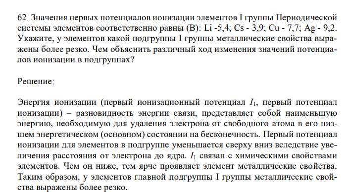  Значения первых потенциалов ионизации элементов I группы Периодической системы элементов соответственно равны (В): Li -5,4; Cs - 3,9; Cu - 7,7; Ag - 9,2. Укажите, у элементов какой подгруппы I группы металлические свойства выражены более резко. Чем объяснить различный ход изменения значений потенциалов ионизации в подгруппах? 