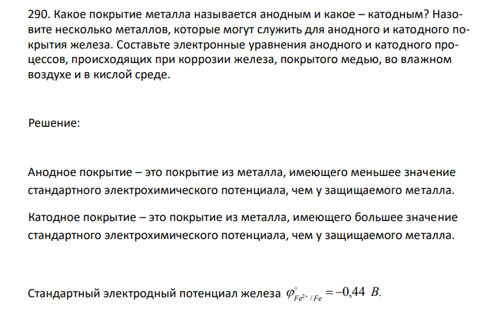  Какое покрытие металла называется анодным и какое – катодным? Назовите несколько металлов, которые могут служить для анодного и катодного покрытия железа. Составьте электронные уравнения анодного и катодного процессов, происходящих при коррозии железа, покрытого медью, во влажном воздухе и в кислой среде. 