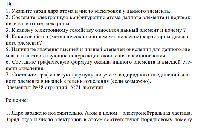 1. Укажите заряд ядра атома и число электронов у данного элемента. 2. Составьте электронную конфигурацию атома данного элемента и подчеркните валентные электроны. 3. К какому электронному семейству относится данный элемент и почему ? 4. Какие свойства (металлические или неметаллические) характерны для данного элемента? 5. Напишите значения высшей и низшей степеней окисления для данного элемента и соответствующие полуреакции окисления-восстановления. 6. Составьте графическую формулу оксида данного элемента в высшей степени окисления. 7. Составьте графическую формулу летучего водородного соединений данного элемента в низшей степени окисления (если возможно). Элементы: №38 стронций, №71 лютеций. 