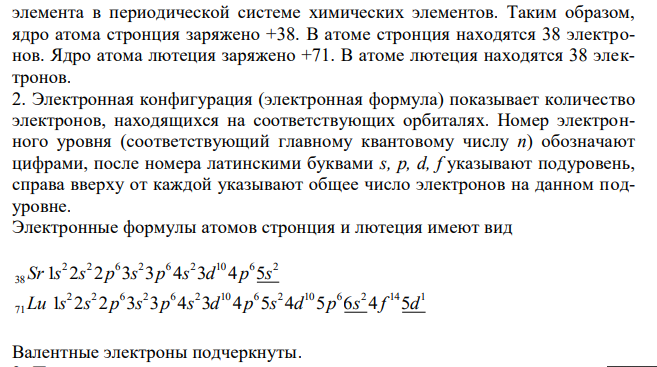 1. Укажите заряд ядра атома и число электронов у данного элемента. 2. Составьте электронную конфигурацию атома данного элемента и подчеркните валентные электроны. 3. К какому электронному семейству относится данный элемент и почему ? 4. Какие свойства (металлические или неметаллические) характерны для данного элемента? 5. Напишите значения высшей и низшей степеней окисления для данного элемента и соответствующие полуреакции окисления-восстановления. 6. Составьте графическую формулу оксида данного элемента в высшей степени окисления. 7. Составьте графическую формулу летучего водородного соединений данного элемента в низшей степени окисления (если возможно). Элементы: №38 стронций, №71 лютеций. 