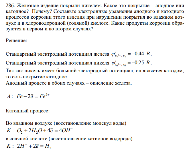  Железное изделие покрыли никелем. Какое это покрытие – анодное или катодное? Почему? Составьте электронные уравнения анодного и катодного процессов коррозии этого изделия при нарушении покрытия во влажном воздухе и в хлороводородной (соляной) кислоте. Какие продукты коррозии образуются в первом и во втором случаях? 