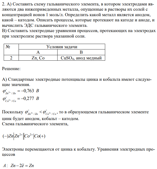 А) Составить схему гальванического элемента, в котором электродами являются два нижеприведенных металла, опущенные в растворы их солей с концентрацией ионов 1 моль/л. Определить какой металл является анодом, какой – катодом. Описать процессы, которые протекают на катоде и аноде, и вычислить ЭДС гальванического элемента. B) Составить электродные уравнения процессов, протекающих на электродах при электролизе раствора указанной соли. 