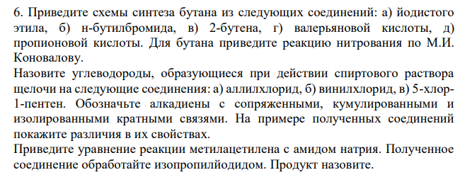  Приведите схемы синтеза бутана из следующих соединений: а) йодистого этила, б) н-бутилбромида, в) 2-бутена, г) валерьяновой кислоты, д) пропионовой кислоты. Для бутана приведите реакцию нитрования по М.И. Коновалову. Назовите углеводороды, образующиеся при действии спиртового раствора щелочи на следующие соединения: а) аллилхлорид, б) винилхлорид, в) 5-хлор1-пентен. Обозначьте алкадиены с сопряженными, кумулированными и изолированными кратными связями. На примере полученных соединений покажите различия в их свойствах. Приведите уравнение реакции метилацетилена с амидом натрия. Полученное соединение обработайте изопропилйодидом. Продукт назовите. 