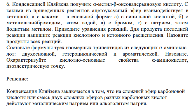  Конденсацией Кляйзена получите α-метил-β-оксовалерьяновую кислоту. С какими из приведенных реагентов ацетоуксусный эфир взаимодействует в кетонной, а с какими – в енольной форме: а) с синильной кислотой, б) с метилмагнийбромидом, затем водой, в) с бромом, г) с натрием, затем йодистым метилом. Приведите уравнения реакций. Для продукта последней реакции напишите реакции кислотного и кетонного расщепления. Назовите продукты всех реакций. Составьте формулы трех изомерных трипептидов из следующих α-аминокислот: двухосновной, гетероциклической и ароматической. Назовите. Охарактеризуйте кислотно-основные свойства α-аминокислот, изоэлектрическую точку. 