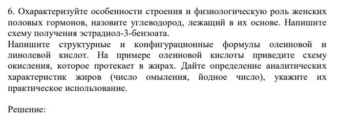  Охарактеризуйте особенности строения и физиологическую роль женских половых гормонов, назовите углеводород, лежащий в их основе. Напишите схему получения эстрадиол-3-бензоата. Напишите структурные и конфигурационные формулы олеиновой и линолевой кислот. На примере олеиновой кислоты приведите схему окисления, которое протекает в жирах. Дайте определение аналитических характеристик жиров (число омыления, йодное число), укажите их практическое использование. 