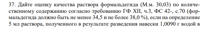  Дайте оценку качества раствора формальдегида (М.м. 30,03) по количественному содержанию согласно требованию ГФ XII, ч.3, ФС 42-, с.70 (формальдегида должно быть не менее 34,5 и не более 38,0 %), если на определение 5 мл раствора, полученного в результате разведения навески 1,0090 г водой в  50 мерной колбе вместимостью 100 мл, взято 20 мл 0,05 М раствора йода (Кп=1,0015) и на титрование его избытка израсходовалось 7,68 мл 0,1 М раствора натрия тиосульфата (Кп=1,0020). 