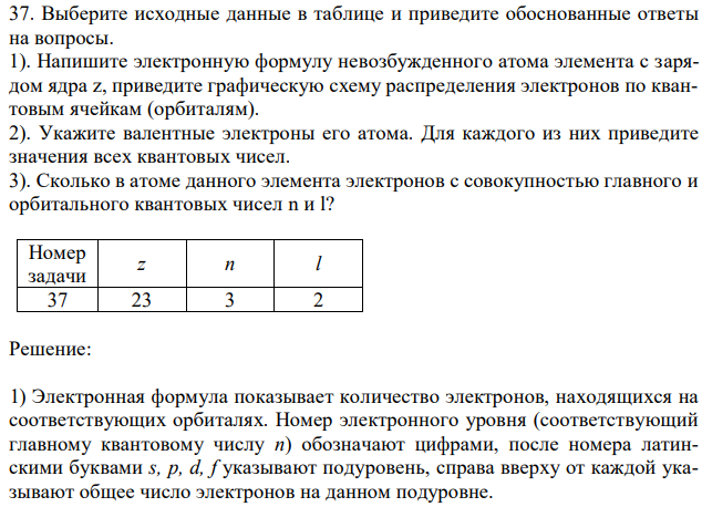 Выберите исходные данные в таблице и приведите обоснованные ответы на вопросы. 1). Напишите электронную формулу невозбужденного атома элемента с зарядом ядра z, приведите графическую схему распределения электронов по квантовым ячейкам (орбиталям). 2). Укажите валентные электроны его атома. Для каждого из них приведите значения всех квантовых чисел. 3). Сколько в атоме данного элемента электронов с совокупностью главного и орбитального квантовых чисел n и l? 