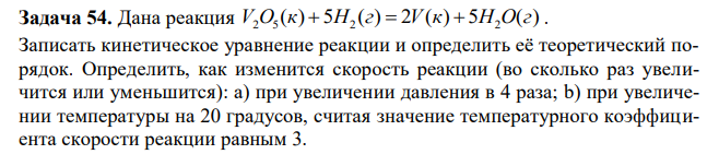 Дана реакция ( ) 5 ( ) 2 ( ) 5 ( ) 2 5 2 2 V O к  H г  V к  H O г . Записать кинетическое уравнение реакции и определить её теоретический порядок. Определить, как изменится скорость реакции (во сколько раз увеличится или уменьшится): а) при увеличении давления в 4 раза; b) при увеличении температуры на 20 градусов, считая значение температурного коэффициента скорости реакции равным 3. 