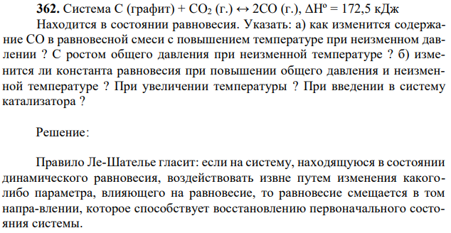 Система С (графит) + CO2 (г.) ↔ 2CO (г.), ΔНº = 172,5 кДж Находится в состоянии равновесия. Указать: а) как изменится содержание CO в равновесной смеси с повышением температуре при неизменном давлении ? С ростом общего давления при неизменной температуре ? б) изме- 92 нится ли константа равновесия при повышении общего давления и неизменной температуре ? При увеличении температуры ? При введении в систему катализатора ? 