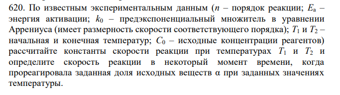 По известным экспериментальным данным (n – порядок реакции; Ea – энергия активации; k0 – предэкспоненциальный множитель в уравнении Аррениуса (имеет размерность скорости соответствующего порядка); T1 и Т2 – начальная и конечная температур; C0 – исходные концентрации реагентов) рассчитайте константы скорости реакции при температурах T1 и Т2 и определите скорость реакции в некоторый момент времени, когда прореагировала заданная доля исходных веществ α при заданных значениях температуры. 