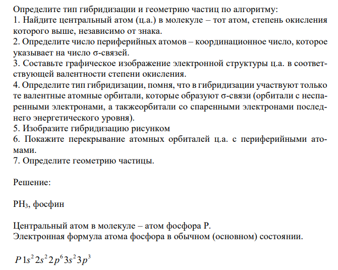  Определите тип гибридизации и геометрию частиц по алгоритму: 1. Найдите центральный атом (ц.а.) в молекуле – тот атом, степень окисления которого выше, независимо от знака. 2. Определите число периферийных атомов – координационное число, которое указывает на число σ-связей. 3. Составьте графическое изображение электронной структуры ц.а. в соответствующей валентности степени окисления. 4. Определите тип гибридизации, помня, что в гибридизации участвуют только те валентные атомные орбитали, которые образуют σ-связи (орбитали с неспаренными электронами, а такжеорбитали со спаренными электронами последнего энергетического уровня). 5. Изобразите гибридизацию рисунком 6. Покажите перекрывание атомных орбиталей ц.а. с периферийными атомами. 7. Определите геометрию частицы. 