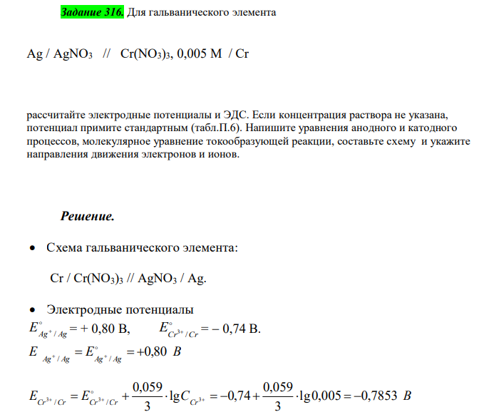  Для гальванического элемента Ag / AgNO3 // Cr(NO3)3, 0,005 M / Cr рассчитайте электродные потенциалы и ЭДС. Если концентрация раствора не указана, потенциал примите стандартным (табл.П.6). Напишите уравнения анодного и катодного процессов, молекулярное уравнение токообразующей реакции, составьте схему и укажите направления движения электронов и ионов. 