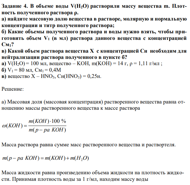В объеме воды V(H2O) растворили массу вещества m. Плотность полученного раствора ρ. а) найдите массовую долю вещества в растворе, молярную и нормальную концентрации и титр полученного раствора; б) Какие объемы полученного раствора и воды нужно взять, чтобы приготовить объем V1 (в мл) раствора данного вещества с концентрацией См1? в) Какой объем раствора вещества Х с концентрацией Сн необходим для нейтрализации раствора полученного в пункте б? а) V(H2O) = 100 мл, вещество – KOH, m(KOH) = 14 г, ρ = 1,11 г/мл ; б) V1 = 80 мл, См1 = 0,4М в) вещество Х – HNO3, Сн(HNO3) = 0,25н. 