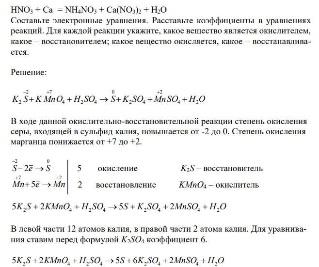 Реакции выражаются приведёнными схемами: K2S + KMnO4 + H2SO4 = S + K2SO4 + MnSO4 + H2O HNO3 + Ca = NH4NO3 + Ca(NO3)2 + H2O Составьте электронные уравнения. Расставьте коэффициенты в уравнениях реакций. Для каждой реакции укажите, какое вещество является окислителем, какое – восстановителем; какое вещество окисляется, какое – восстанавливается. 