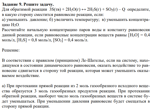 Для обратимой реакции 3S(тв) + 2H2О(г) ↔ 2H2S(г) + SО2(г) – Q определите, в какую сторону сместится равновесие реакции, если: а) уменьшить давление; б) увеличить температуру; в) уменьшить концентрацию H2О. Рассчитайте начальную концентрацию паров воды и константу равновесия данной реакции, если равновесные концентрации веществ равны [H2О] = 0,4 моль/л, [H2S] = 0,8 моль/л, [SО2] = 0,4 моль/л. 