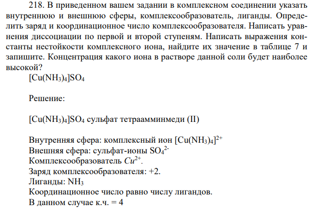 В приведенном вашем задании в комплексном соединении указать внутреннюю и внешнюю сферы, комплексообразователь, лиганды. Определить заряд и координационное число комплексообразователя. Написать уравнения диссоциации по первой и второй ступеням. Написать выражения константы нестойкости комплексного иона, найдите их значение в таблице 7 и запишите. Концентрация какого иона в растворе данной соли будет наиболее высокой? [Cu(NH3)4]SO4 