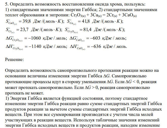  Определить возможность восстановления оксида хрома, пользуясь: 1) стандартными значениями энергии Гиббса; 2) стандартными значениями теплот образования и энтропии: Cr2O3(к) + 3Ca(к) = 2Cr(к) + 3CaO(к) 39,8 /( ); 41,8 /( ); ( ) ( ) S Дж моль K S Дж моль K CaO к Ca к       23,7 /( ); 81,4 /( ); ( ) 2 3( ) S Дж моль K S Дж моль K Cr к Cr O к       1060 / ; 603 / ; 2 3( ) ( ) G кДж моль G кДж моль Cr O к CaO к         1140 / ; 636 / . 