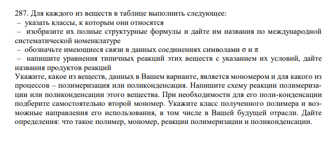  Для каждого из веществ в таблице выполнить следующее: – указать классы, к которым они относятся – изобразите их полные структурные формулы и дайте им названия по международной систематической номенклатуре – обозначьте имеющиеся связи в данных соединениях символами σ и π – напишите уравнения типичных реакций этих веществ с указанием их условий, дайте названия продуктов реакций Укажите, какое из веществ, данных в Вашем варианте, является мономером и для какого из процессов – полимеризация или поликонденсация. Напишите схему реакции полимеризации или поликонденсации этого вещества. При необходимости для его поли-конденсации подберите самостоятельно второй мономер. Укажите класс полученного полимера и возможные направления его использования, в том числе в Вашей будущей отрасли. Дайте определения: что такое полимер, мономер, реакции полимеризации и поликонденсации. 